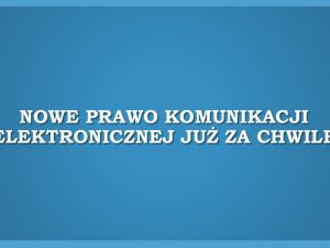 Nowe Prawo komunikacji elektronicznej już za chwilę